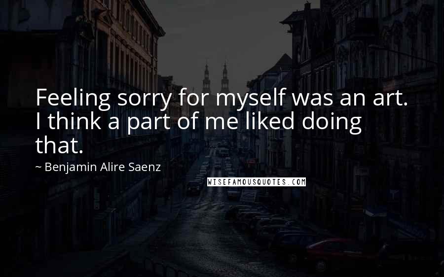 Benjamin Alire Saenz Quotes: Feeling sorry for myself was an art. I think a part of me liked doing that.