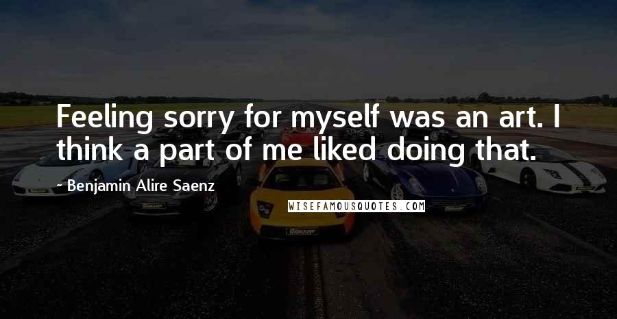 Benjamin Alire Saenz Quotes: Feeling sorry for myself was an art. I think a part of me liked doing that.