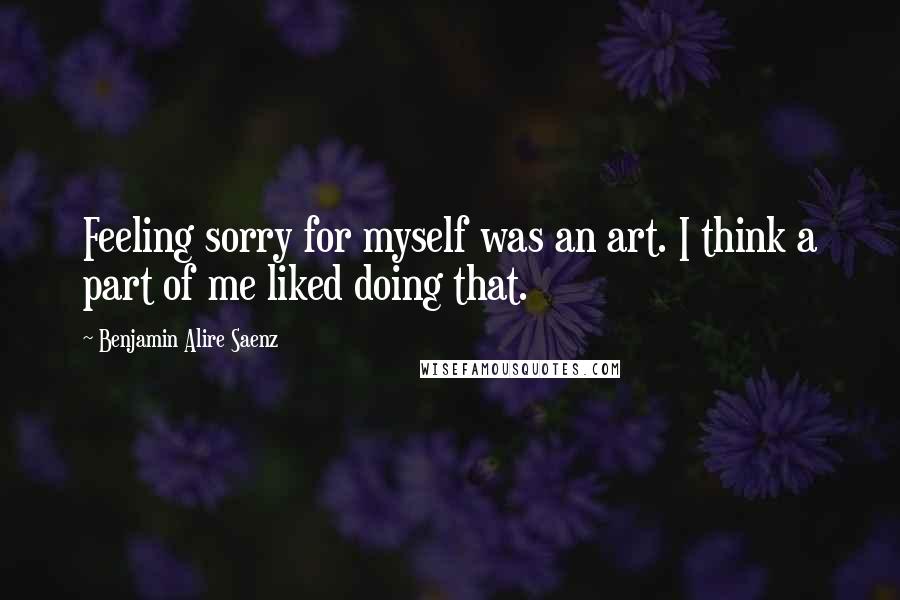 Benjamin Alire Saenz Quotes: Feeling sorry for myself was an art. I think a part of me liked doing that.