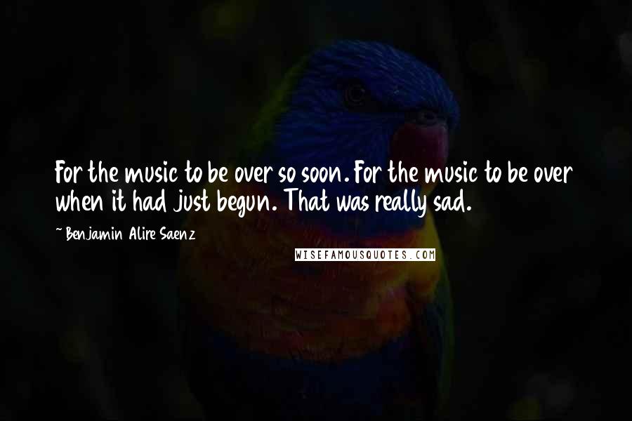 Benjamin Alire Saenz Quotes: For the music to be over so soon. For the music to be over when it had just begun. That was really sad.