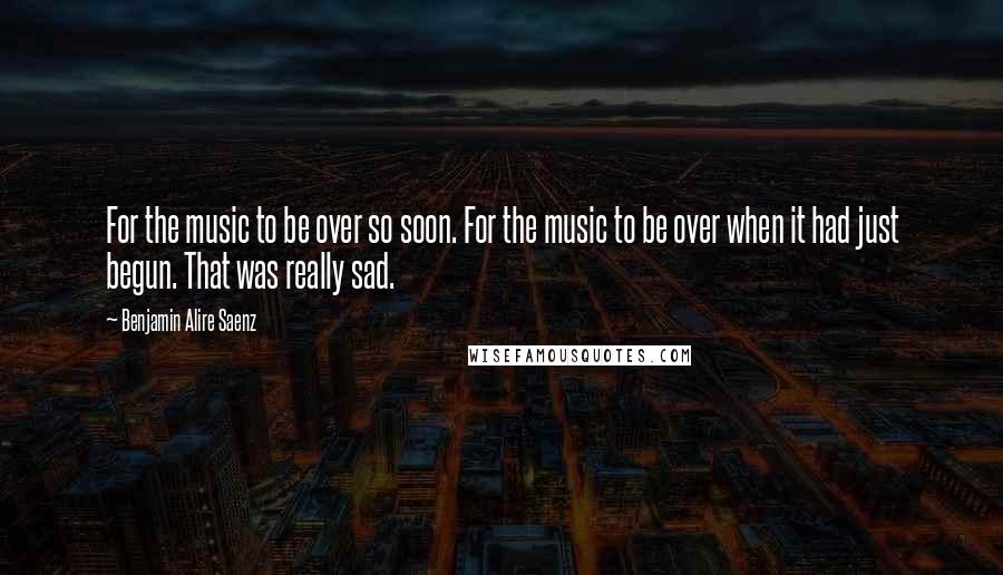 Benjamin Alire Saenz Quotes: For the music to be over so soon. For the music to be over when it had just begun. That was really sad.