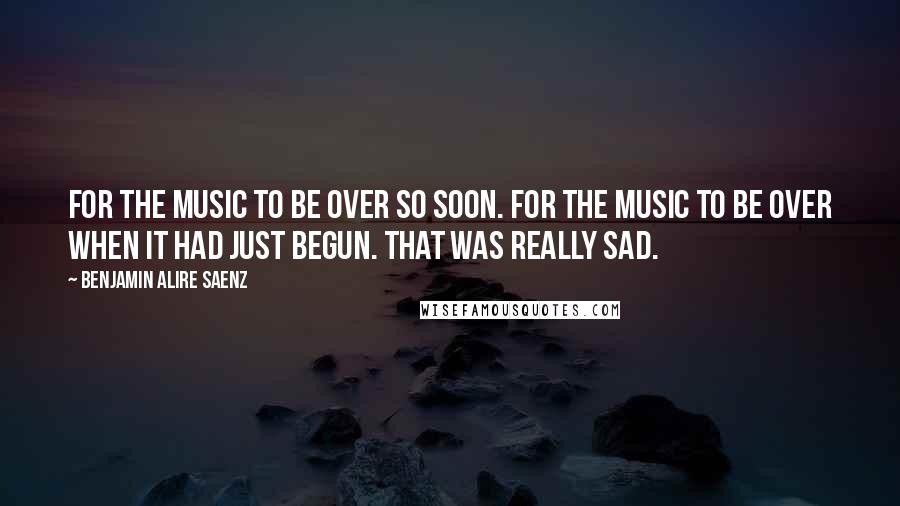 Benjamin Alire Saenz Quotes: For the music to be over so soon. For the music to be over when it had just begun. That was really sad.