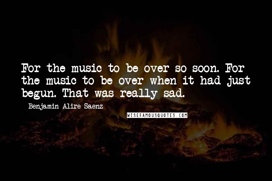 Benjamin Alire Saenz Quotes: For the music to be over so soon. For the music to be over when it had just begun. That was really sad.