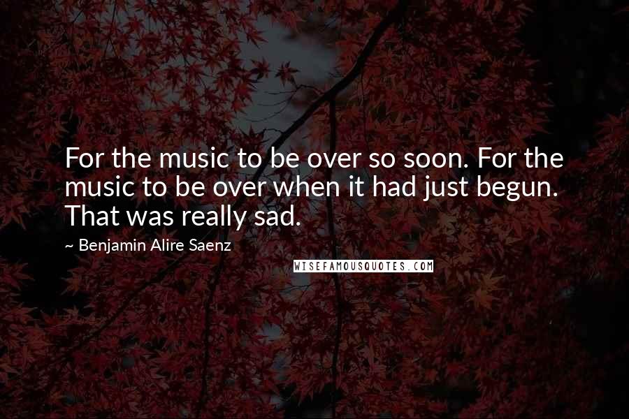 Benjamin Alire Saenz Quotes: For the music to be over so soon. For the music to be over when it had just begun. That was really sad.