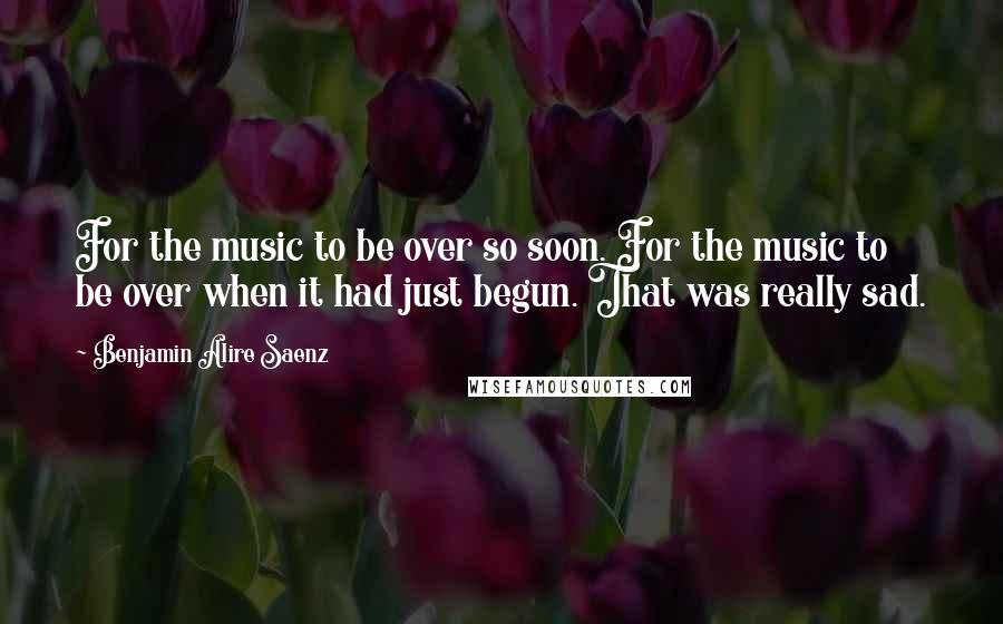 Benjamin Alire Saenz Quotes: For the music to be over so soon. For the music to be over when it had just begun. That was really sad.