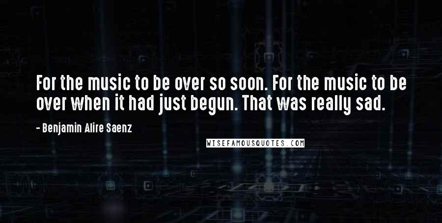 Benjamin Alire Saenz Quotes: For the music to be over so soon. For the music to be over when it had just begun. That was really sad.