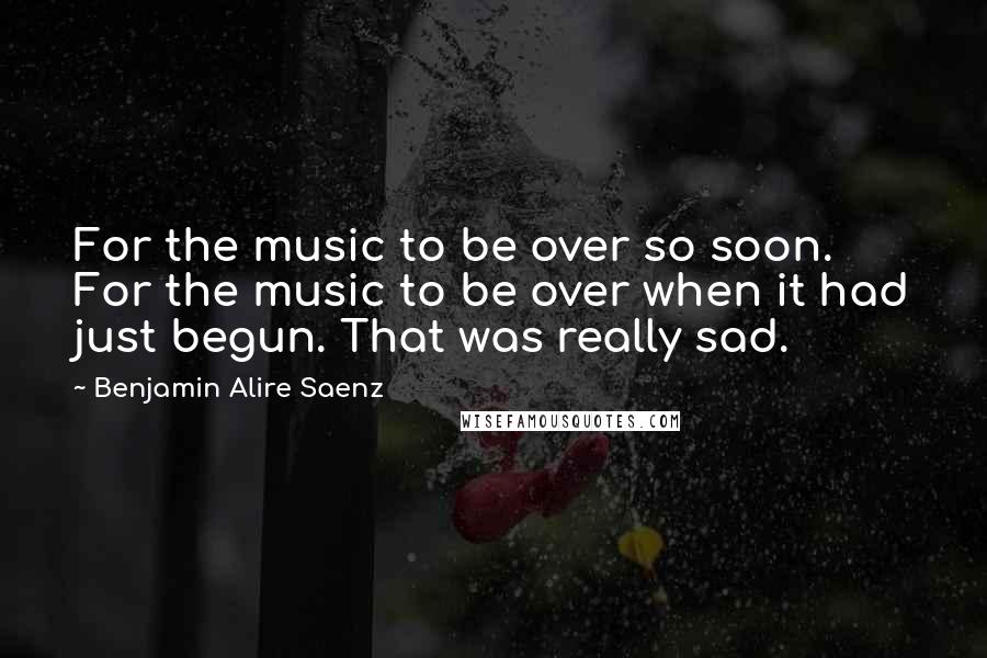 Benjamin Alire Saenz Quotes: For the music to be over so soon. For the music to be over when it had just begun. That was really sad.
