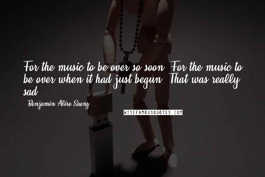 Benjamin Alire Saenz Quotes: For the music to be over so soon. For the music to be over when it had just begun. That was really sad.