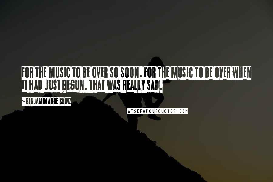 Benjamin Alire Saenz Quotes: For the music to be over so soon. For the music to be over when it had just begun. That was really sad.