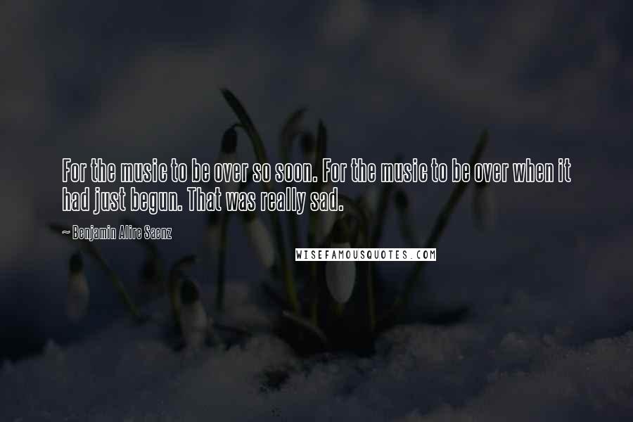 Benjamin Alire Saenz Quotes: For the music to be over so soon. For the music to be over when it had just begun. That was really sad.