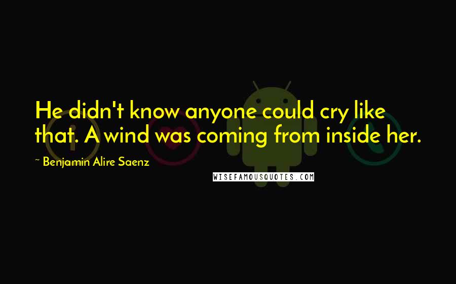 Benjamin Alire Saenz Quotes: He didn't know anyone could cry like that. A wind was coming from inside her.
