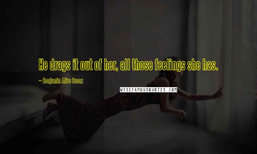 Benjamin Alire Saenz Quotes: He drags it out of her, all those feelings she has.