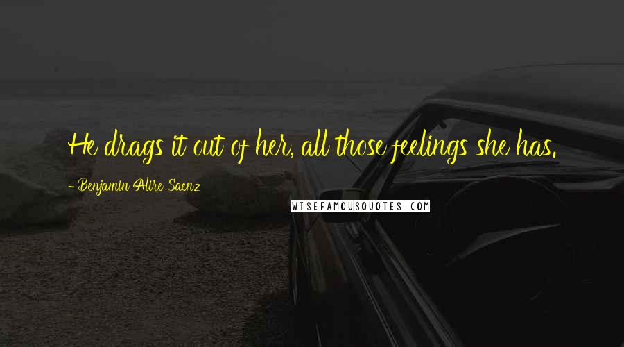 Benjamin Alire Saenz Quotes: He drags it out of her, all those feelings she has.