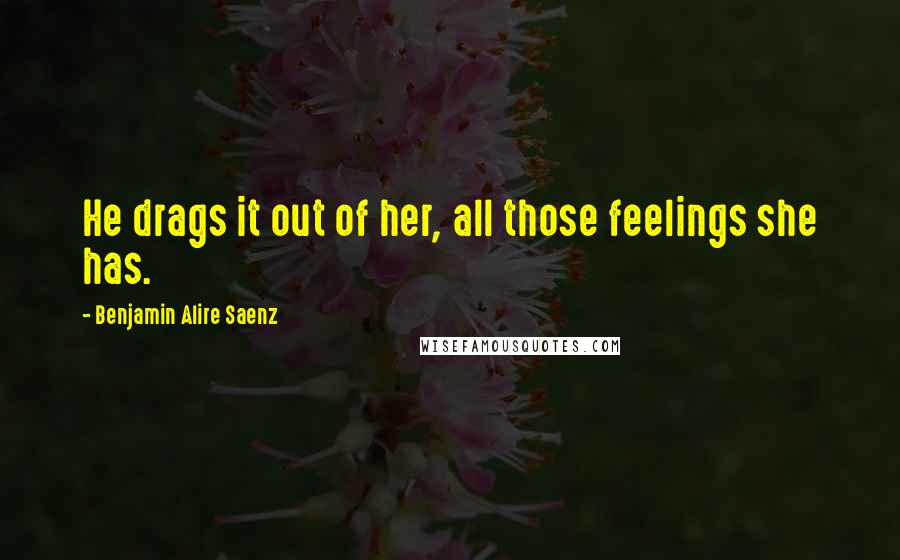 Benjamin Alire Saenz Quotes: He drags it out of her, all those feelings she has.