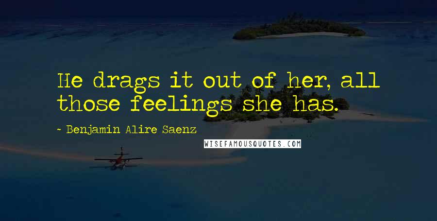 Benjamin Alire Saenz Quotes: He drags it out of her, all those feelings she has.