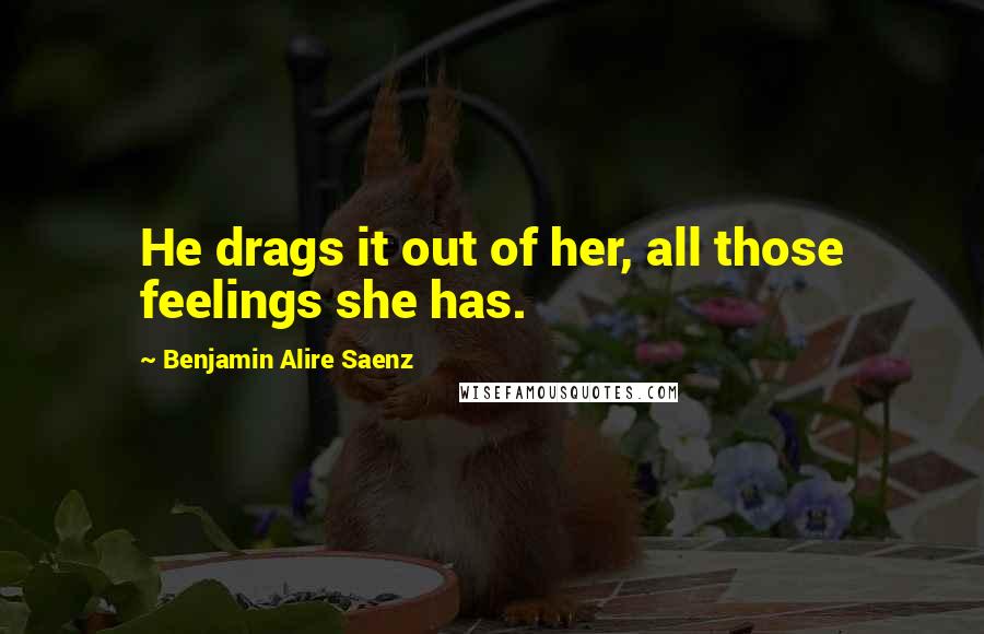 Benjamin Alire Saenz Quotes: He drags it out of her, all those feelings she has.