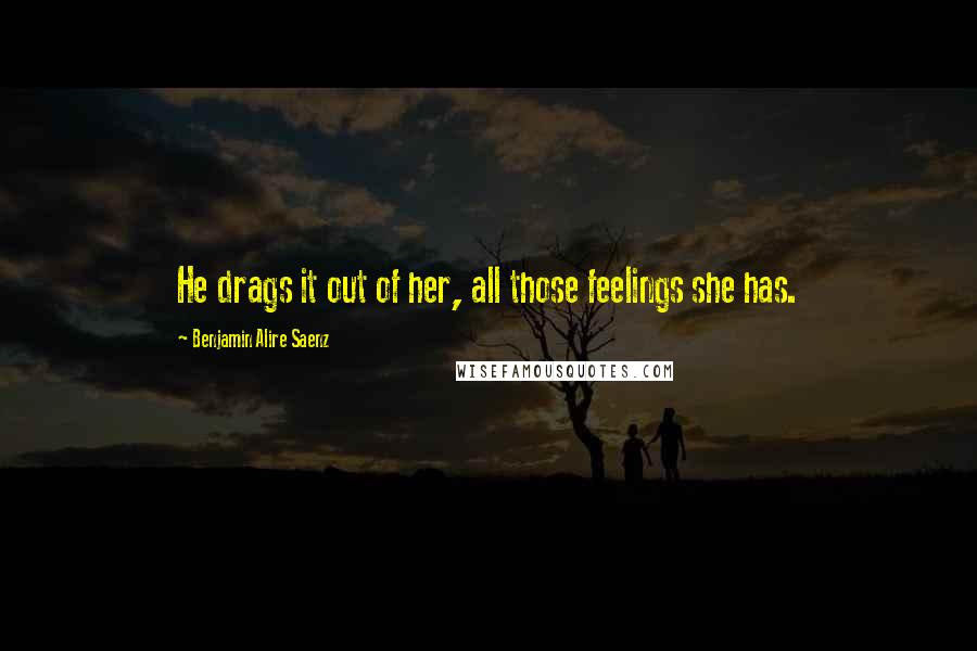 Benjamin Alire Saenz Quotes: He drags it out of her, all those feelings she has.