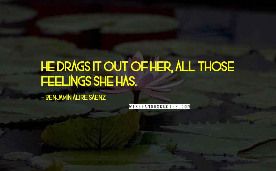 Benjamin Alire Saenz Quotes: He drags it out of her, all those feelings she has.