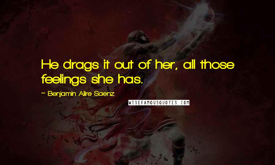 Benjamin Alire Saenz Quotes: He drags it out of her, all those feelings she has.