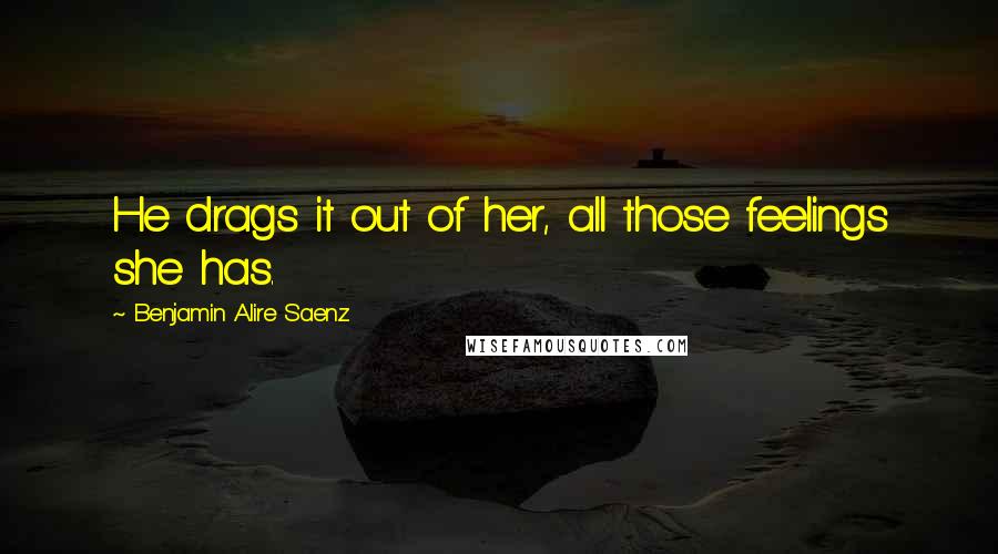 Benjamin Alire Saenz Quotes: He drags it out of her, all those feelings she has.