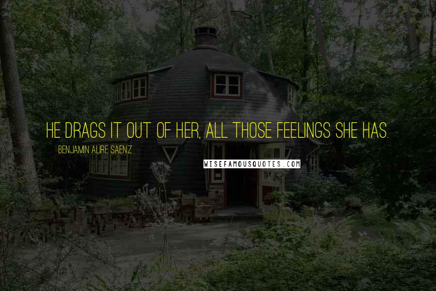 Benjamin Alire Saenz Quotes: He drags it out of her, all those feelings she has.