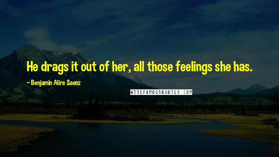 Benjamin Alire Saenz Quotes: He drags it out of her, all those feelings she has.