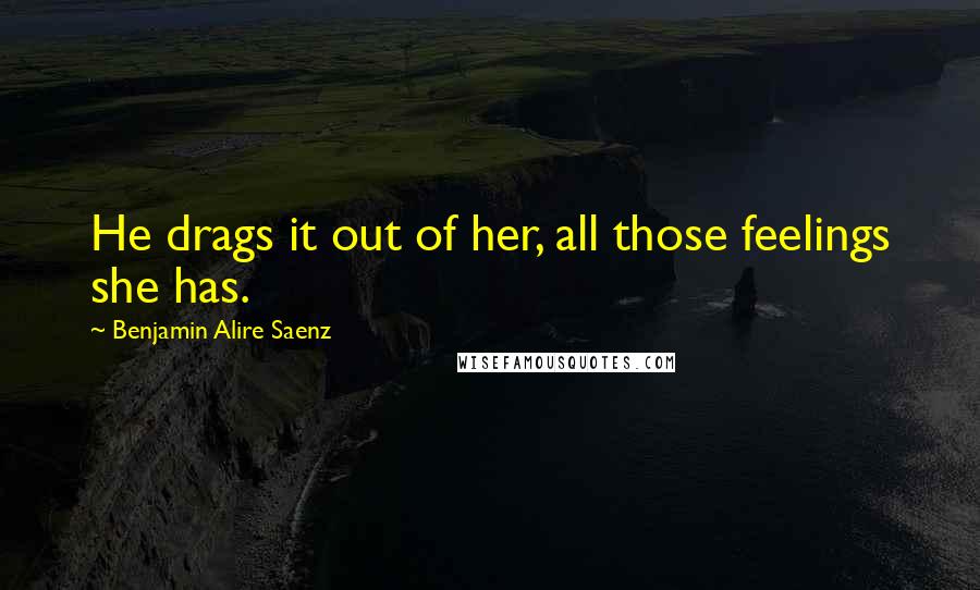 Benjamin Alire Saenz Quotes: He drags it out of her, all those feelings she has.