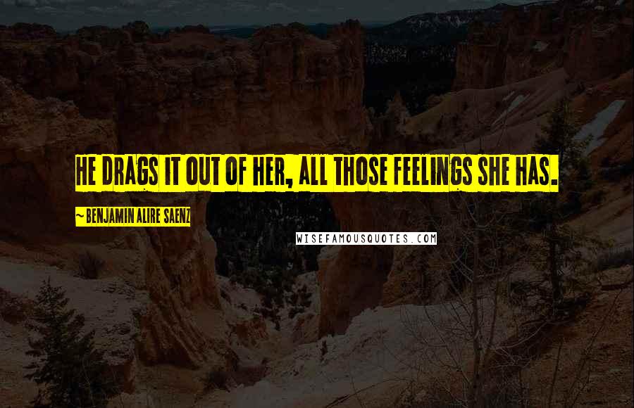 Benjamin Alire Saenz Quotes: He drags it out of her, all those feelings she has.