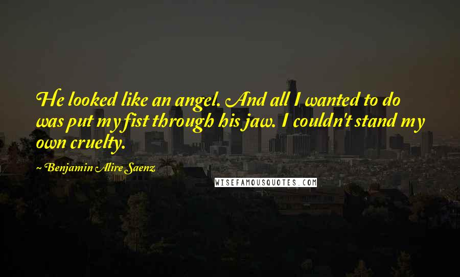 Benjamin Alire Saenz Quotes: He looked like an angel. And all I wanted to do was put my fist through his jaw. I couldn't stand my own cruelty.