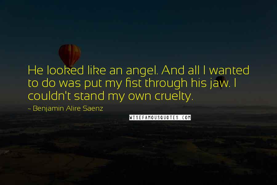 Benjamin Alire Saenz Quotes: He looked like an angel. And all I wanted to do was put my fist through his jaw. I couldn't stand my own cruelty.