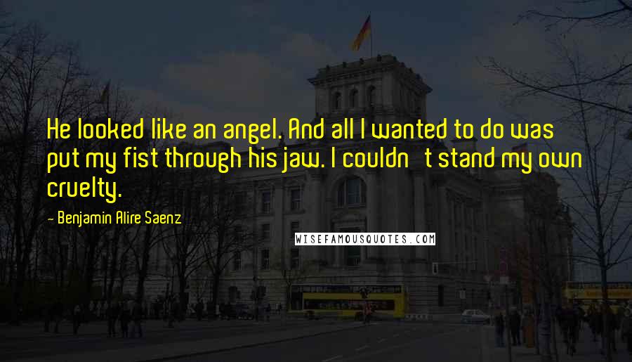 Benjamin Alire Saenz Quotes: He looked like an angel. And all I wanted to do was put my fist through his jaw. I couldn't stand my own cruelty.