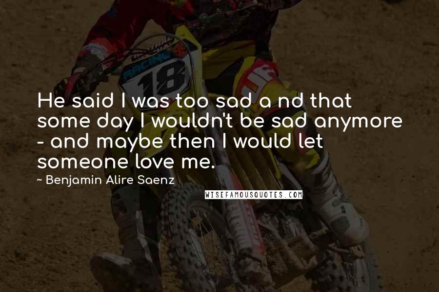 Benjamin Alire Saenz Quotes: He said I was too sad a nd that some day I wouldn't be sad anymore - and maybe then I would let someone love me.