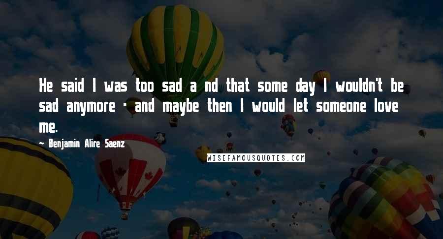 Benjamin Alire Saenz Quotes: He said I was too sad a nd that some day I wouldn't be sad anymore - and maybe then I would let someone love me.