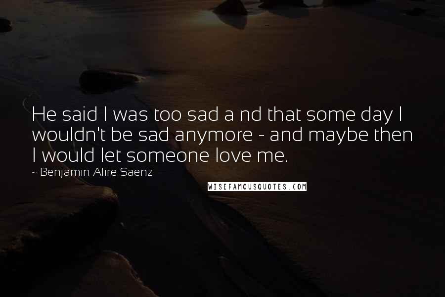 Benjamin Alire Saenz Quotes: He said I was too sad a nd that some day I wouldn't be sad anymore - and maybe then I would let someone love me.