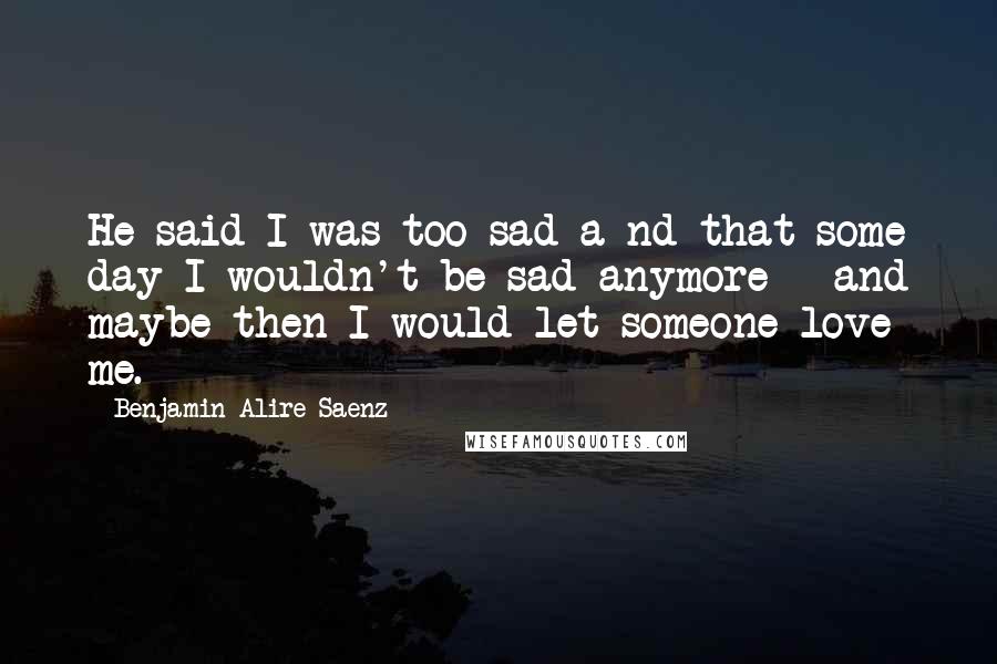 Benjamin Alire Saenz Quotes: He said I was too sad a nd that some day I wouldn't be sad anymore - and maybe then I would let someone love me.