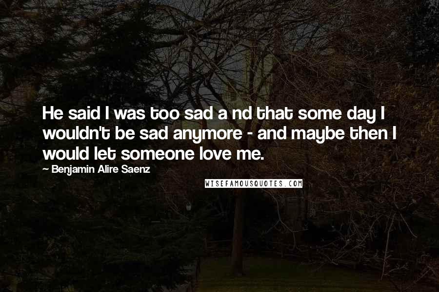 Benjamin Alire Saenz Quotes: He said I was too sad a nd that some day I wouldn't be sad anymore - and maybe then I would let someone love me.