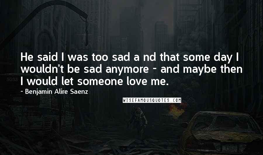 Benjamin Alire Saenz Quotes: He said I was too sad a nd that some day I wouldn't be sad anymore - and maybe then I would let someone love me.