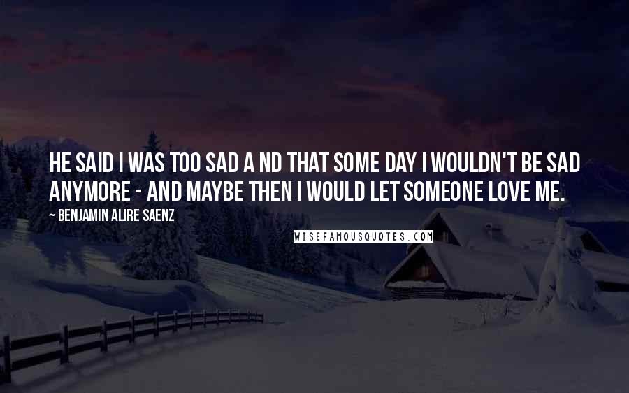 Benjamin Alire Saenz Quotes: He said I was too sad a nd that some day I wouldn't be sad anymore - and maybe then I would let someone love me.