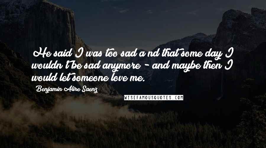 Benjamin Alire Saenz Quotes: He said I was too sad a nd that some day I wouldn't be sad anymore - and maybe then I would let someone love me.