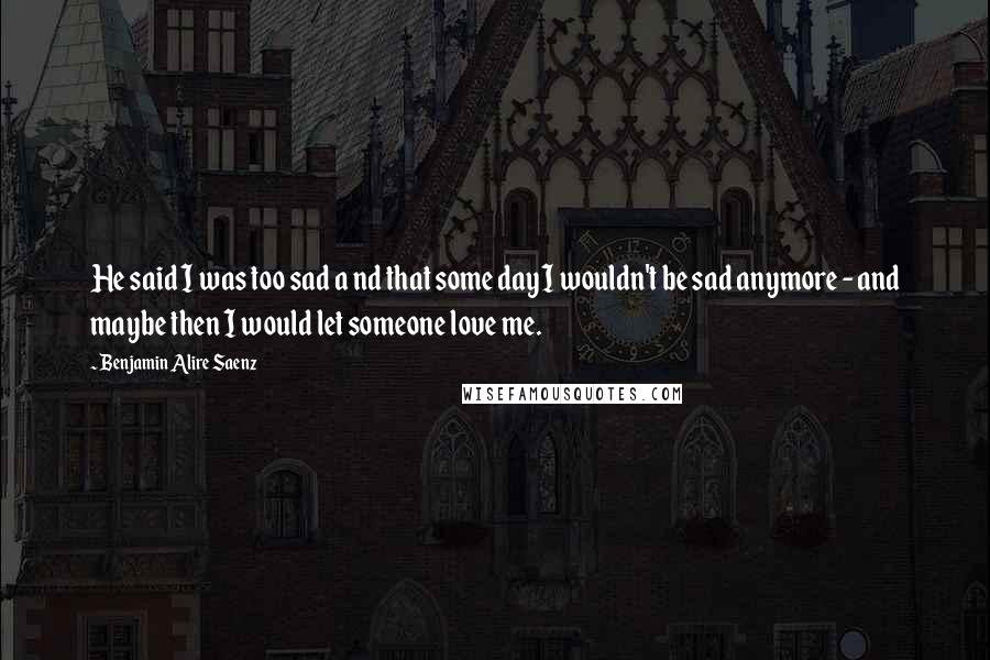 Benjamin Alire Saenz Quotes: He said I was too sad a nd that some day I wouldn't be sad anymore - and maybe then I would let someone love me.