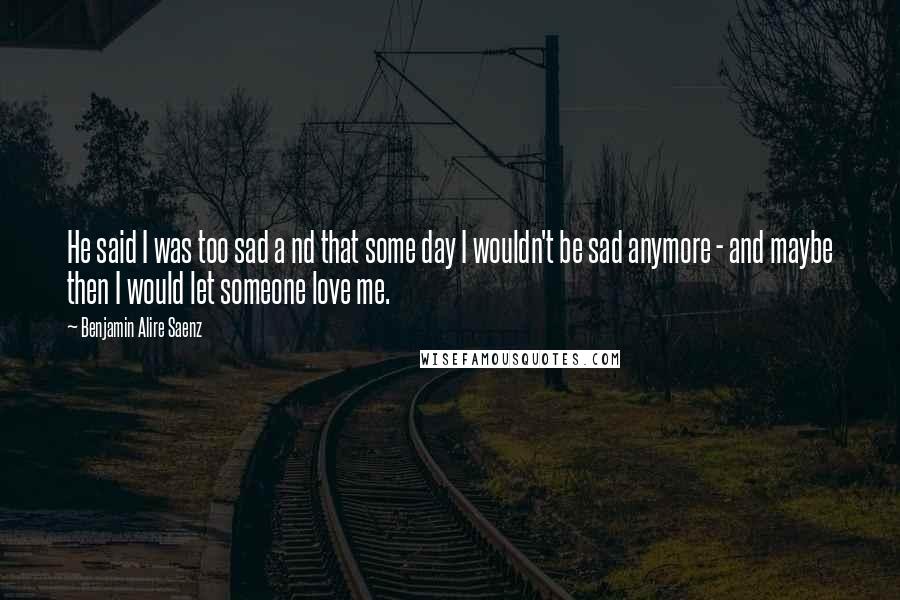 Benjamin Alire Saenz Quotes: He said I was too sad a nd that some day I wouldn't be sad anymore - and maybe then I would let someone love me.