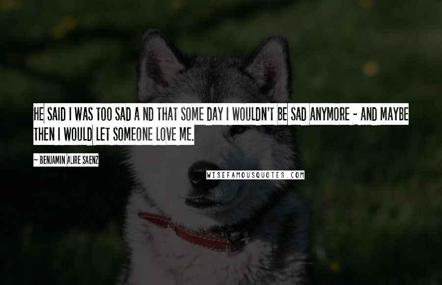 Benjamin Alire Saenz Quotes: He said I was too sad a nd that some day I wouldn't be sad anymore - and maybe then I would let someone love me.