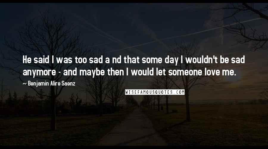 Benjamin Alire Saenz Quotes: He said I was too sad a nd that some day I wouldn't be sad anymore - and maybe then I would let someone love me.