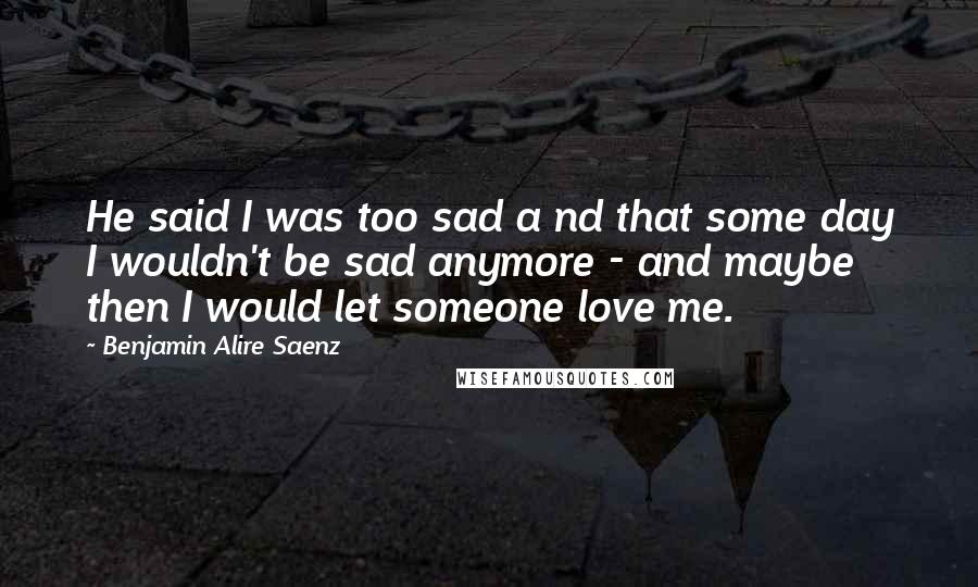 Benjamin Alire Saenz Quotes: He said I was too sad a nd that some day I wouldn't be sad anymore - and maybe then I would let someone love me.