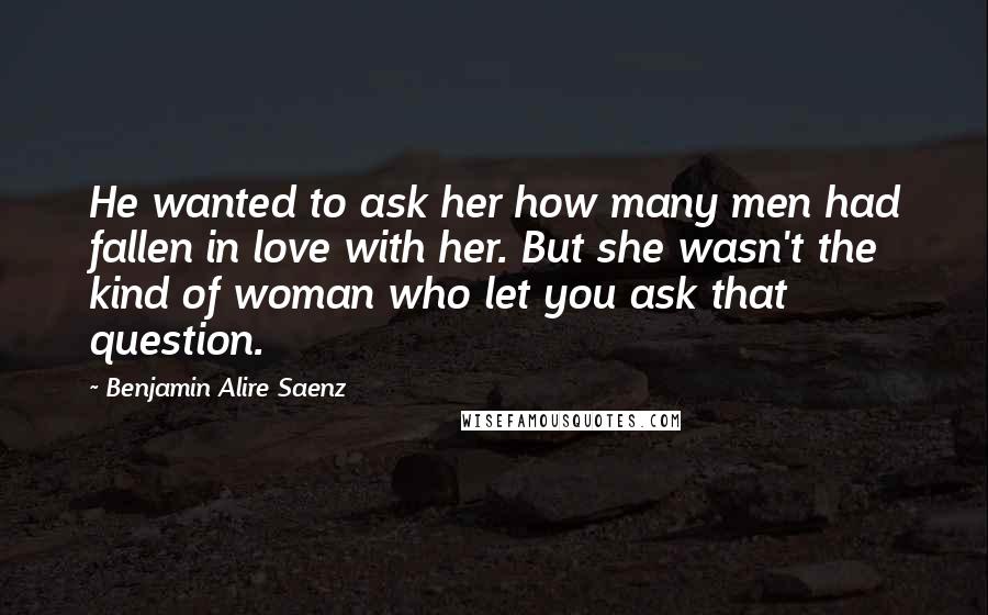 Benjamin Alire Saenz Quotes: He wanted to ask her how many men had fallen in love with her. But she wasn't the kind of woman who let you ask that question.