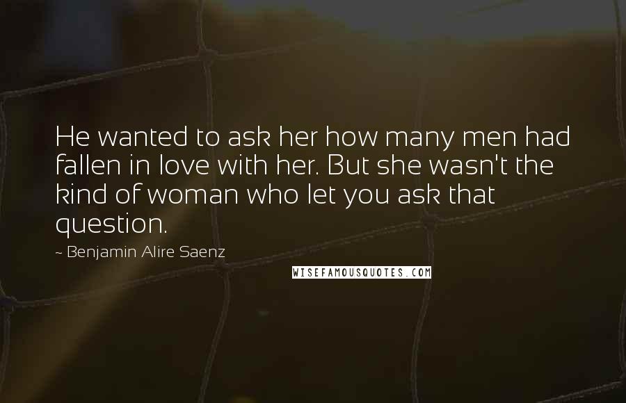 Benjamin Alire Saenz Quotes: He wanted to ask her how many men had fallen in love with her. But she wasn't the kind of woman who let you ask that question.