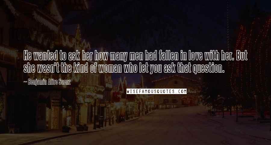 Benjamin Alire Saenz Quotes: He wanted to ask her how many men had fallen in love with her. But she wasn't the kind of woman who let you ask that question.