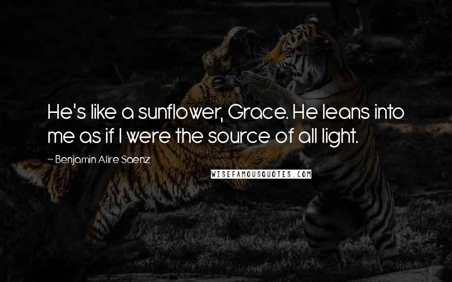 Benjamin Alire Saenz Quotes: He's like a sunflower, Grace. He leans into me as if I were the source of all light.