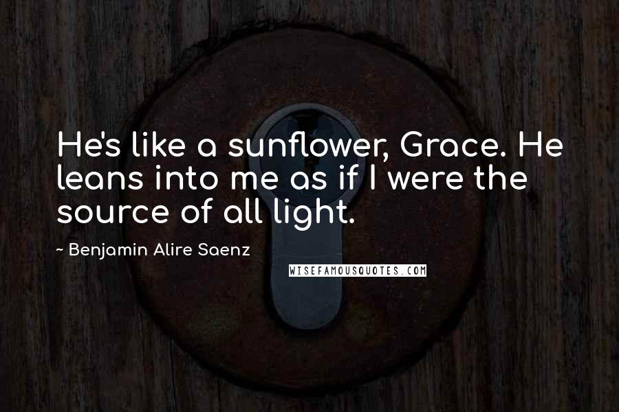 Benjamin Alire Saenz Quotes: He's like a sunflower, Grace. He leans into me as if I were the source of all light.