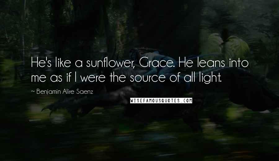 Benjamin Alire Saenz Quotes: He's like a sunflower, Grace. He leans into me as if I were the source of all light.
